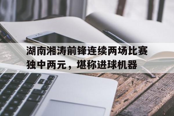 包含湖南湘涛前锋连续两场比赛独中两元，堪称进球机器的词条